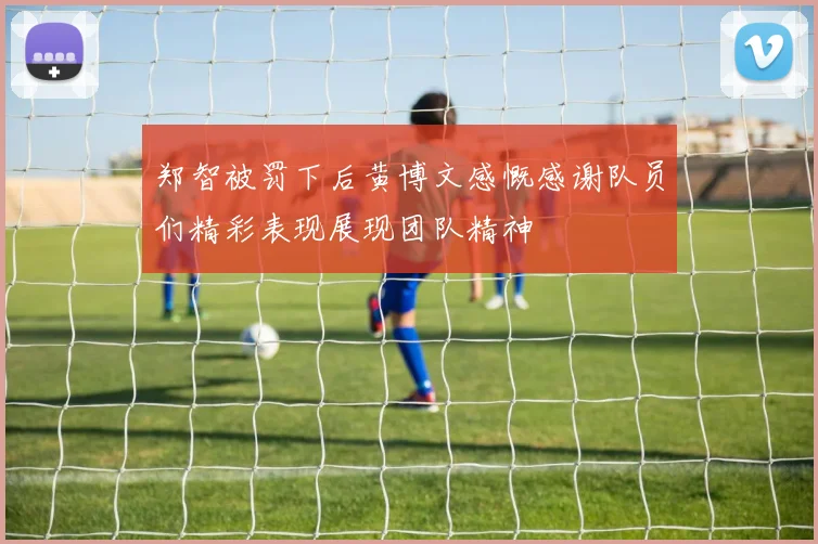郑智被罚下后黄博文感慨感谢队员们精彩表现展现团队精神