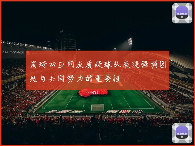 周琦回应网友质疑球队表现强调团结与共同努力的重要性