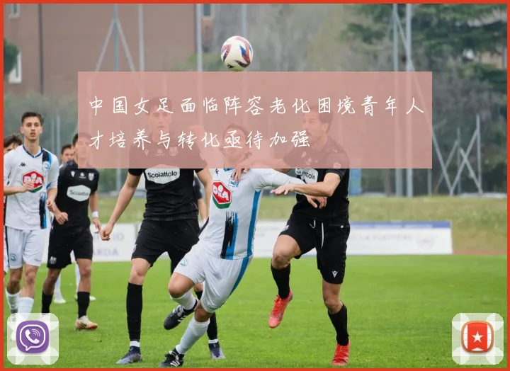 中国女足面临阵容老化困境青年人才培养与转化亟待加强