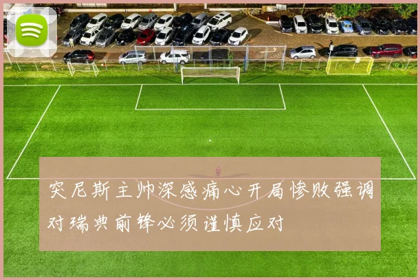 突尼斯主帅深感痛心开局惨败强调对瑞典前锋必须谨慎应对