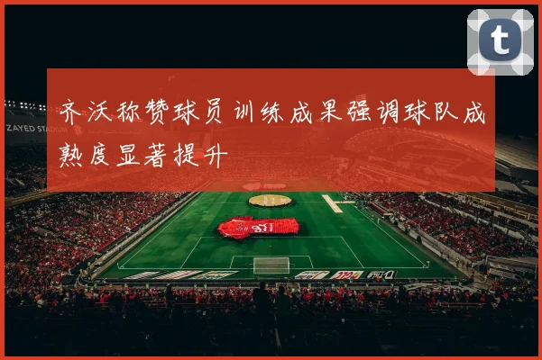 齐沃称赞球员训练成果强调球队成熟度显著提升