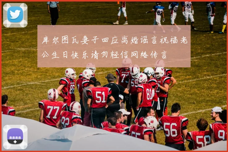 库尔图瓦妻子回应离婚谣言祝福老公生日快乐请勿轻信网络传言