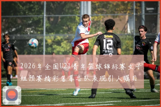2026年全国U21青年篮球锦标赛女子组预赛精彩落幕各队表现引人瞩目