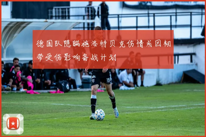 德国队隐瞒施洛特贝克伤情或因韧带受伤影响备战计划