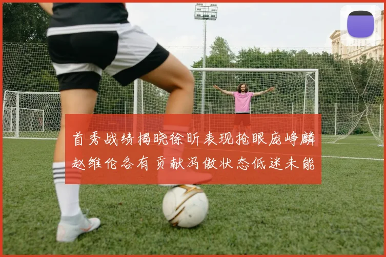 首秀战绩揭晓徐昕表现抢眼庞峥麟赵维伦各有贡献冯傲状态低迷未能得分