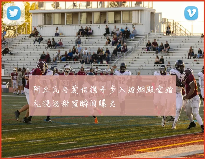 阿丘瓦与爱侣携手步入婚姻殿堂婚礼现场甜蜜瞬间曝光