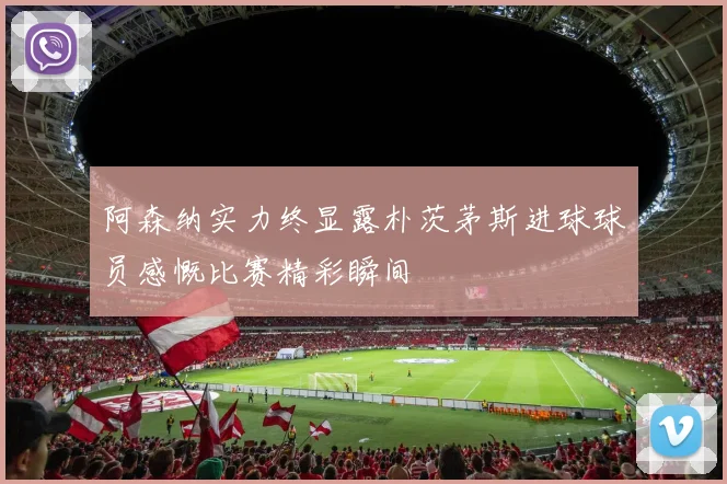 阿森纳实力终显露朴茨茅斯进球球员感慨比赛精彩瞬间